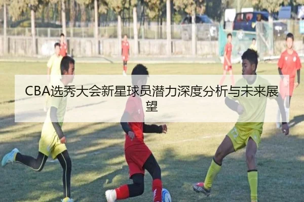 CBA选秀大会新星球员潜力深度分析与未来展望